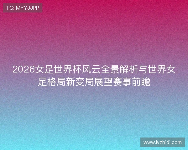 2026女足世界杯风云全景解析与世界女足格局新变局展望赛事前瞻 2026女足世界杯风云全景解析与世界女足格局新变局展望赛事前瞻