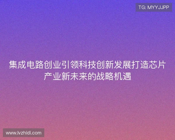 集成电路创业引领科技创新发展打造芯片产业新未来的战略机遇 集成电路创业引领科技创新发展打造芯片产业新未来的战略机遇